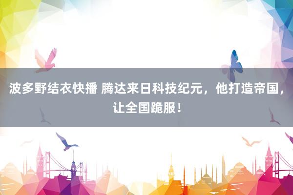 波多野结衣快播 腾达来日科技纪元，他打造帝国，让全国跪服！