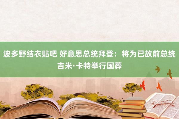 波多野结衣贴吧 好意思总统拜登：将为已故前总统吉米·卡特举行国葬