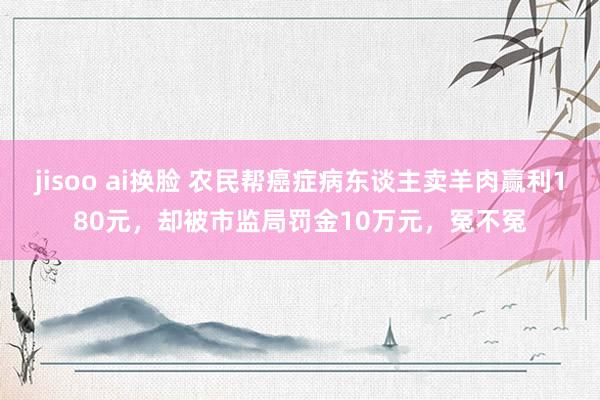 jisoo ai换脸 农民帮癌症病东谈主卖羊肉赢利180元，却被市监局罚金10万元，冤不冤