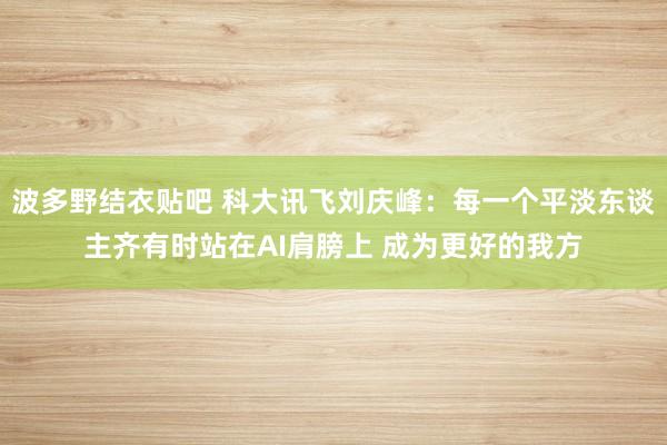 波多野结衣贴吧 科大讯飞刘庆峰：每一个平淡东谈主齐有时站在AI肩膀上 成为更好的我方
