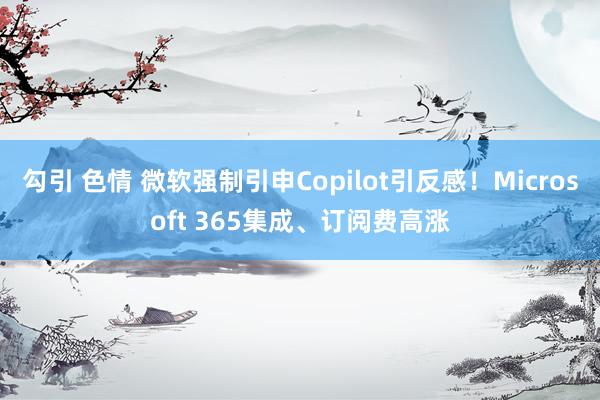 勾引 色情 微软强制引申Copilot引反感！Microsoft 365集成、订阅费高涨