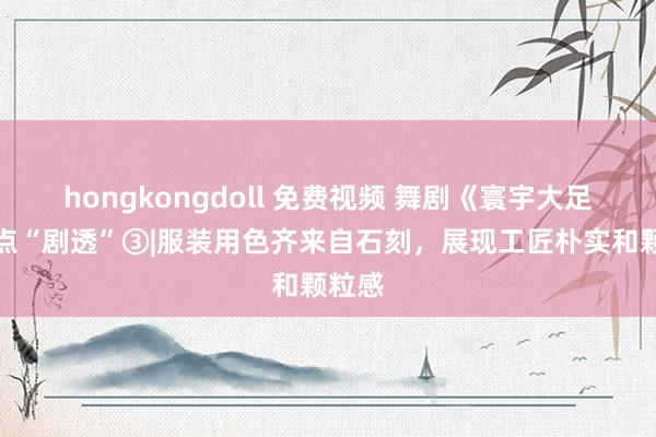 hongkongdoll 免费视频 舞剧《寰宇大足》看点“剧透”③|服装用色齐来自石刻，展现工匠朴实和颗粒感