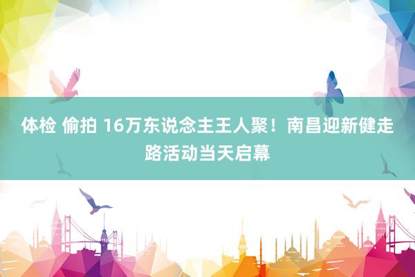 体检 偷拍 16万东说念主王人聚！南昌迎新健走路活动当天启幕