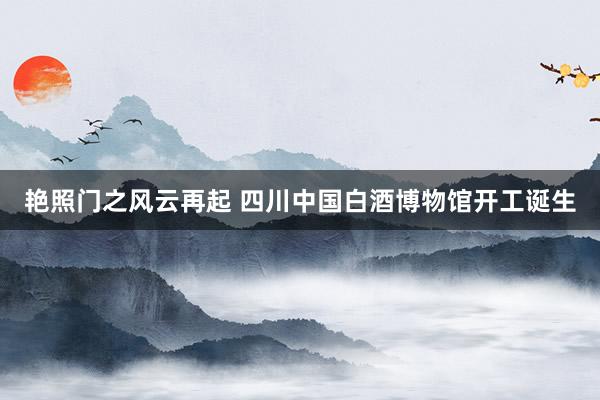 艳照门之风云再起 四川中国白酒博物馆开工诞生