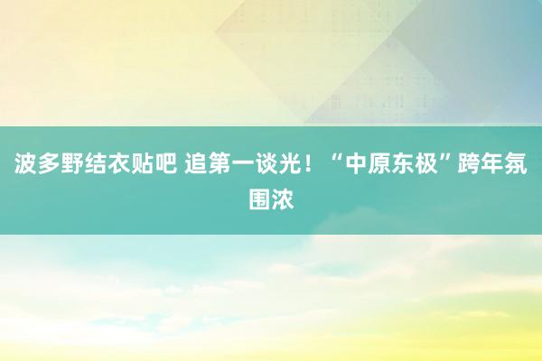 波多野结衣贴吧 追第一谈光！“中原东极”跨年氛围浓