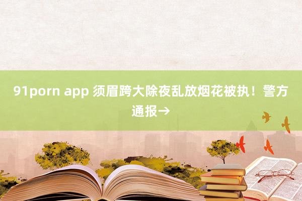 91porn app 须眉跨大除夜乱放烟花被执！警方通报→