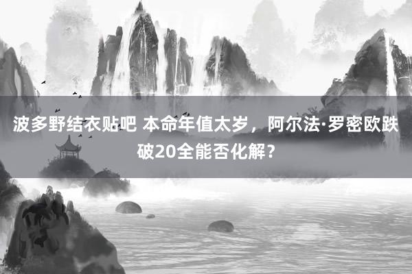 波多野结衣贴吧 本命年值太岁，阿尔法·罗密欧跌破20全能否化解？