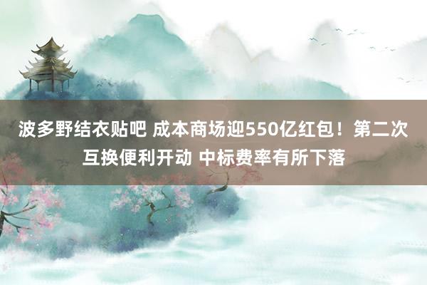 波多野结衣贴吧 成本商场迎550亿红包！第二次互换便利开动 中标费率有所下落