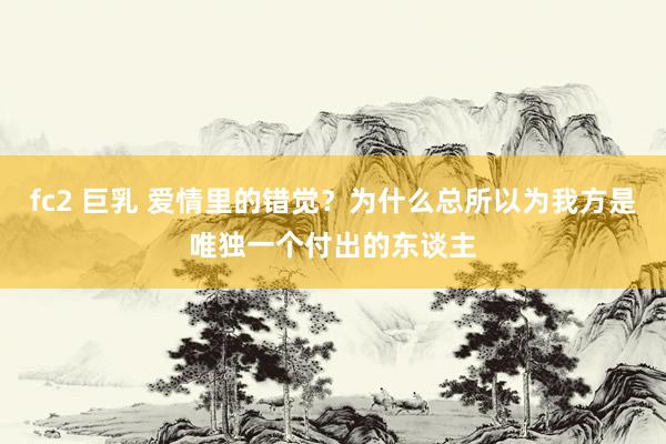 fc2 巨乳 爱情里的错觉？为什么总所以为我方是唯独一个付出的东谈主