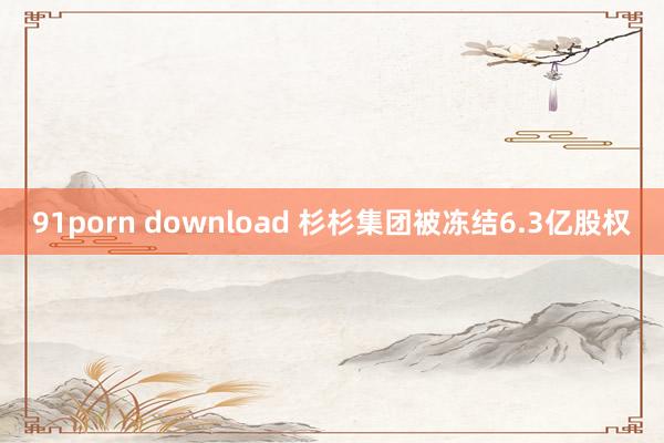 91porn download 杉杉集团被冻结6.3亿股权