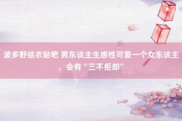 波多野结衣贴吧 男东谈主生感性可爱一个女东谈主，会有“三不拒却”