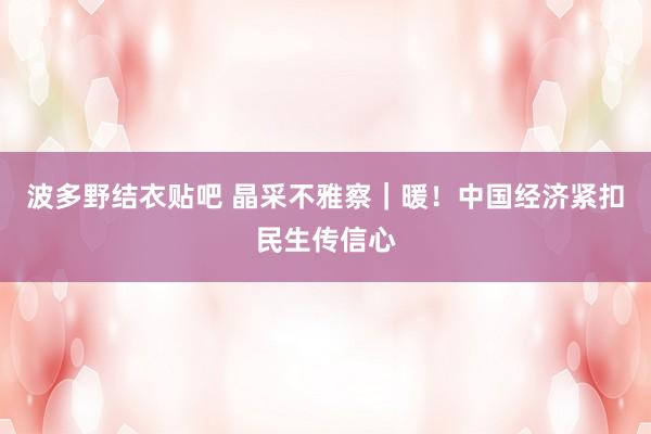 波多野结衣贴吧 晶采不雅察｜暖！中国经济紧扣民生传信心