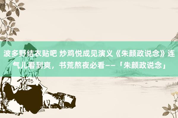 波多野结衣贴吧 炒鸡悦成见演义《朱颜政说念》连气儿看到爽，书荒熬夜必看——「朱颜政说念」