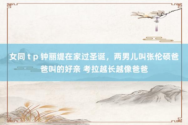 女同 t p 钟丽缇在家过圣诞，两男儿叫张伦硕爸爸叫的好亲 考拉越长越像爸爸