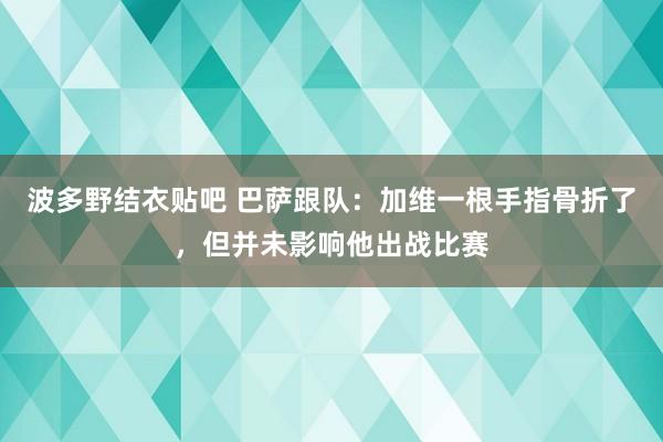波多野结衣贴吧 巴萨跟队：加维一根手指骨折了，但并未影响他出战比赛