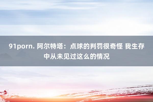 91porn. 阿尔特塔：点球的判罚很奇怪 我生存中从未见过这么的情况