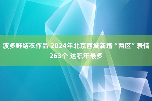波多野结衣作品 2024年北京西城新增“两区”表情263个 达积年最多
