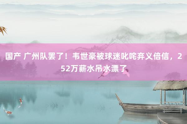 国产 广州队罢了！韦世豪被球迷叱咤弃义倍信，252万薪水吊水漂了