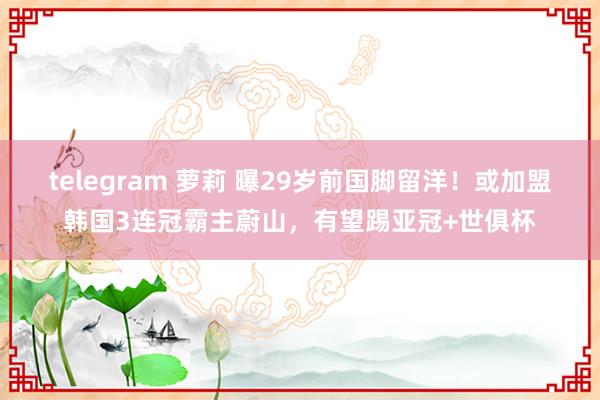 telegram 萝莉 曝29岁前国脚留洋！或加盟韩国3连冠霸主蔚山，有望踢亚冠+世俱杯