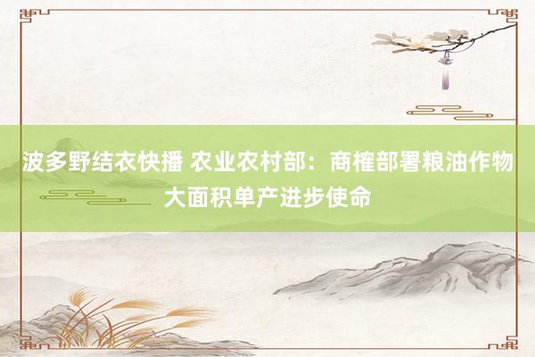 波多野结衣快播 农业农村部：商榷部署粮油作物大面积单产进步使命
