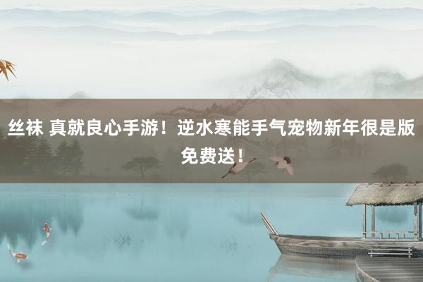 丝袜 真就良心手游！逆水寒能手气宠物新年很是版免费送！