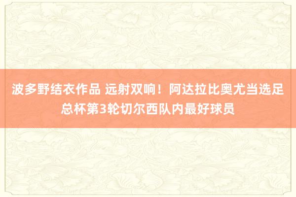 波多野结衣作品 远射双响！阿达拉比奥尤当选足总杯第3轮切尔西队内最好球员