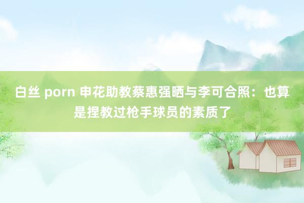 白丝 porn 申花助教蔡惠强晒与李可合照：也算是捏教过枪手球员的素质了