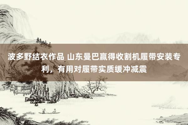 波多野结衣作品 山东曼巴赢得收割机履带安装专利，有用对履带实质缓冲减震