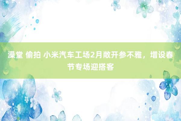 澡堂 偷拍 小米汽车工场2月敞开参不雅，增设春节专场迎搭客