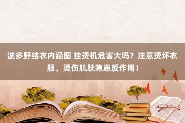 波多野结衣内涵图 挂烫机危害大吗？注意烫坏衣服、烫伤肌肤隐患反作用！