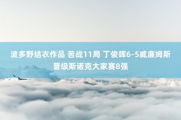 波多野结衣作品 苦战11局 丁俊晖6-5威廉姆斯晋级斯诺克大家赛8强