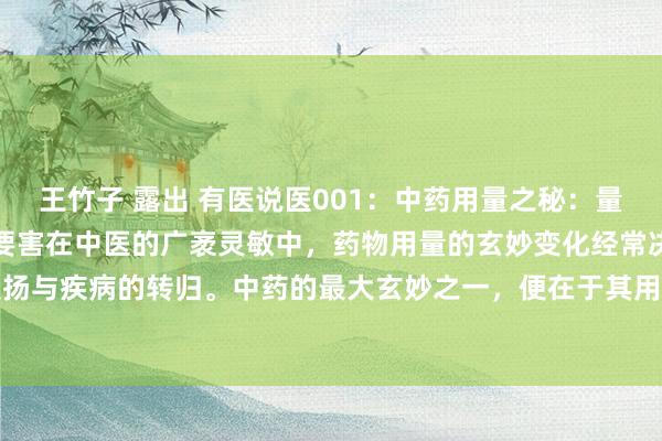 王竹子 露出 有医说医001:中药用量之秘:量变激发质变,精确用药是要害在中医的广袤灵敏中,药物用量的玄妙变化经常决定着药效的发扬与疾病的转归。中药的最大玄妙之一,便在于其用量之精确与变化。不同的药物,在不同...