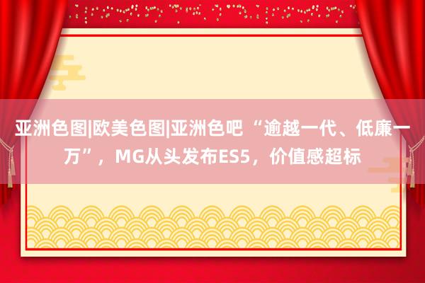 亚洲色图|欧美色图|亚洲色吧 “逾越一代、低廉一万”，MG从头发布ES5，价值感超标