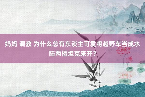 妈妈 调教 为什么总有东谈主可爱将越野车当成水陆两栖坦克来开？