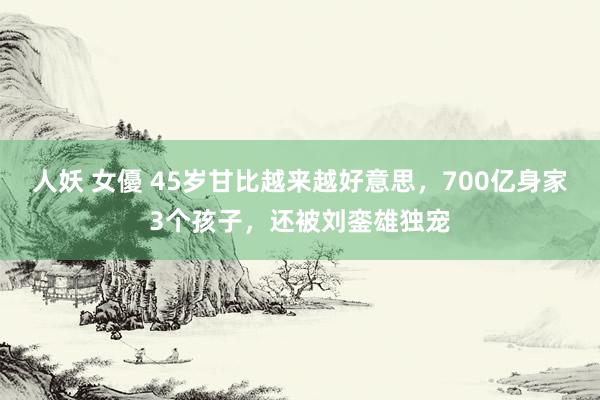 人妖 女優 45岁甘比越来越好意思，700亿身家3个孩子，还被刘銮雄独宠