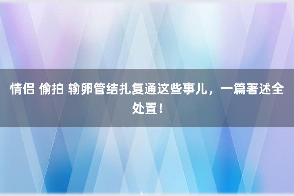 情侣 偷拍 输卵管结扎复通这些事儿，一篇著述全处置！