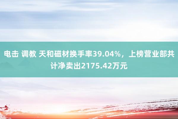 电击 调教 天和磁材换手率39.04%，上榜营业部共计净卖出2175.42万元
