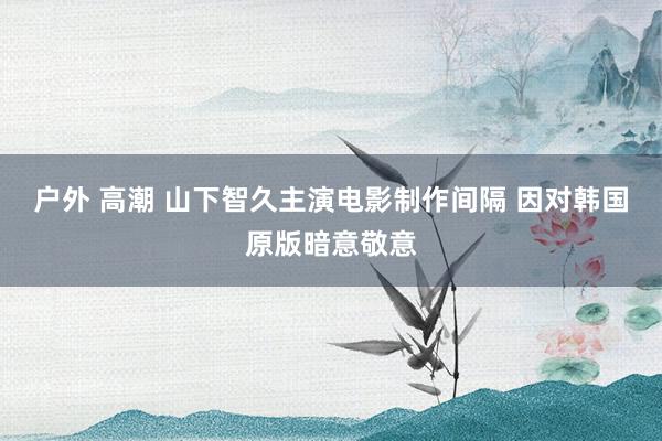 户外 高潮 山下智久主演电影制作间隔 因对韩国原版暗意敬意