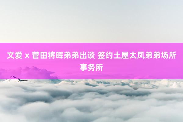 文爱 x 菅田将晖弟弟出谈 签约土屋太凤弟弟场所事务所