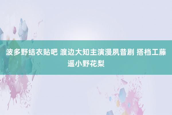波多野结衣贴吧 渡边大知主演漫夙昔剧 搭档工藤遥小野花梨