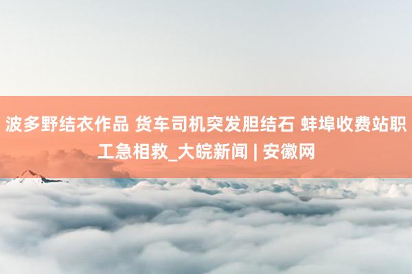波多野结衣作品 货车司机突发胆结石 蚌埠收费站职工急相救_大皖新闻 | 安徽网