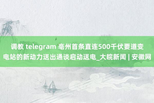 调教 telegram 亳州首条直连500千伏要道变电站的新动力送出通谈启动送电_大皖新闻 | 安徽网