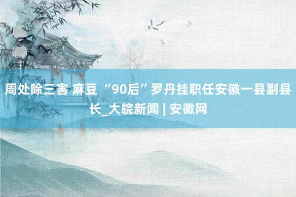 周处除三害 麻豆 “90后”罗丹挂职任安徽一县副县长_大皖新闻 | 安徽网