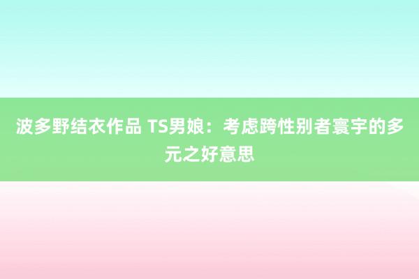 波多野结衣作品 TS男娘：考虑跨性别者寰宇的多元之好意思