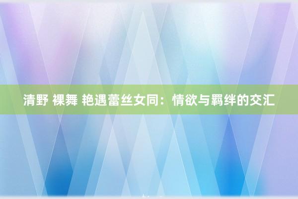 清野 裸舞 艳遇蕾丝女同：情欲与羁绊的交汇