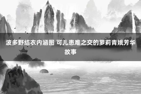 波多野结衣内涵图 可儿患难之交的萝莉青娥芳华故事