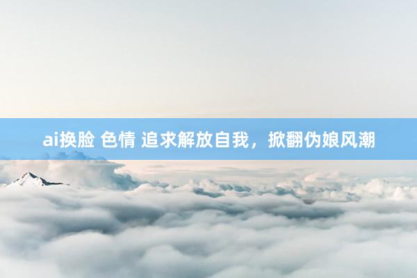 ai换脸 色情 追求解放自我，掀翻伪娘风潮