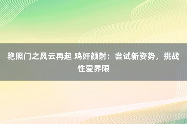 艳照门之风云再起 鸡奸颜射：尝试新姿势，挑战性爱界限