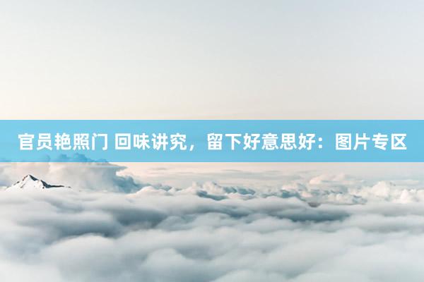 官员艳照门 回味讲究，留下好意思好：图片专区