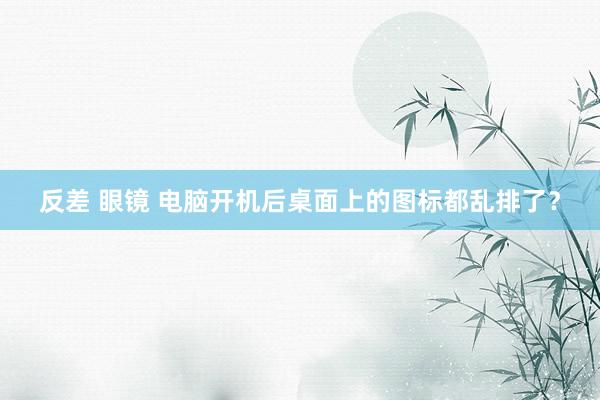 反差 眼镜 电脑开机后桌面上的图标都乱排了？